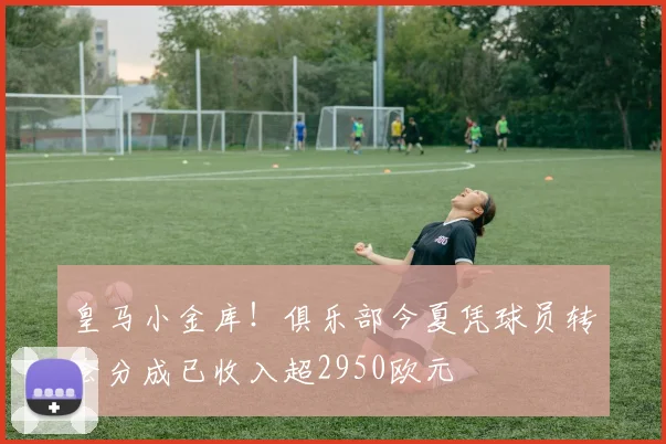 皇马小金库！俱乐部今夏凭球员转会分成已收入超2950欧元