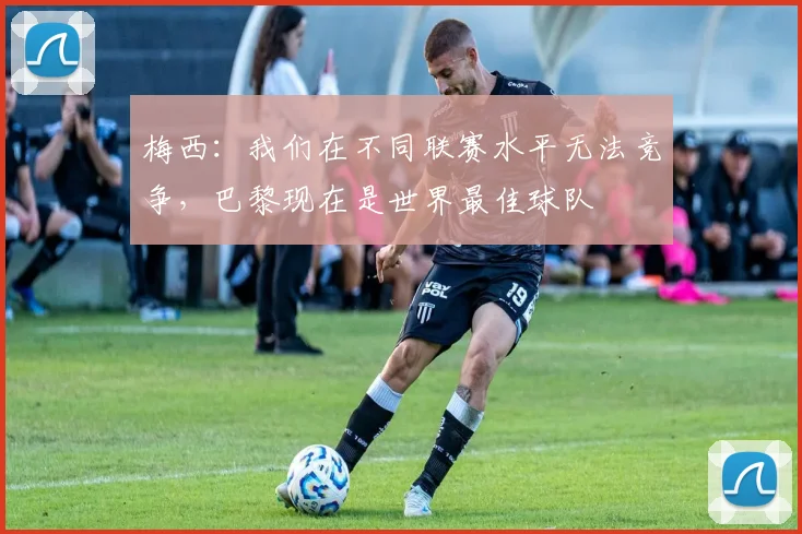 梅西：我们在不同联赛水平无法竞争，巴黎现在是世界最佳球队